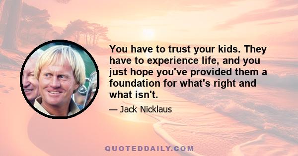 You have to trust your kids. They have to experience life, and you just hope you've provided them a foundation for what's right and what isn't.