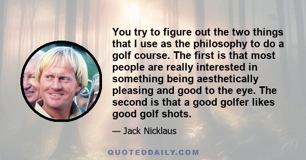 You try to figure out the two things that I use as the philosophy to do a golf course. The first is that most people are really interested in something being aesthetically pleasing and good to the eye. The second is