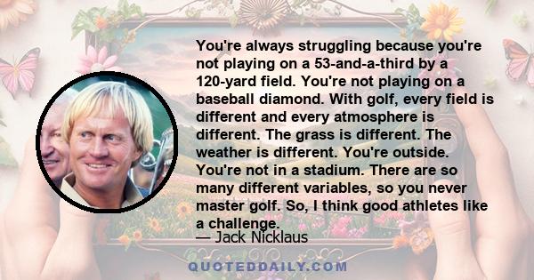 You're always struggling because you're not playing on a 53-and-a-third by a 120-yard field. You're not playing on a baseball diamond. With golf, every field is different and every atmosphere is different. The grass is