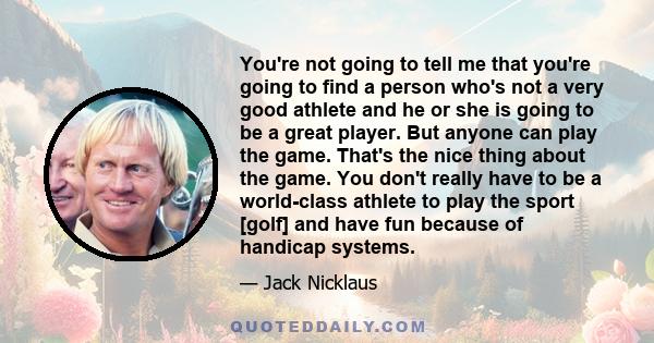 You're not going to tell me that you're going to find a person who's not a very good athlete and he or she is going to be a great player. But anyone can play the game. That's the nice thing about the game. You don't