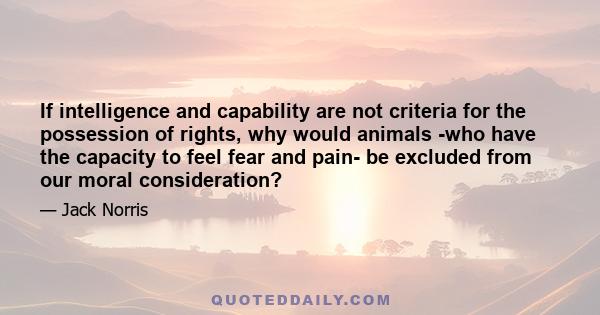 If intelligence and capability are not criteria for the possession of rights, why would animals -who have the capacity to feel fear and pain- be excluded from our moral consideration?