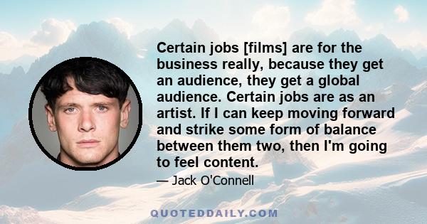 Certain jobs [films] are for the business really, because they get an audience, they get a global audience. Certain jobs are as an artist. If I can keep moving forward and strike some form of balance between them two,