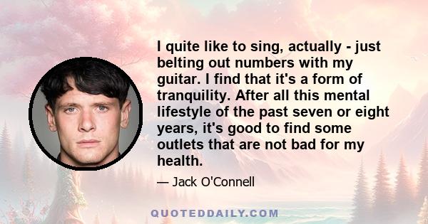 I quite like to sing, actually - just belting out numbers with my guitar. I find that it's a form of tranquility. After all this mental lifestyle of the past seven or eight years, it's good to find some outlets that are 