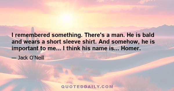 I remembered something. There's a man. He is bald and wears a short sleeve shirt. And somehow, he is important to me... I think his name is... Homer.