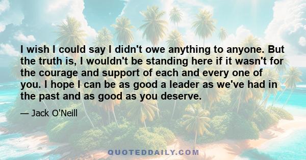 I wish I could say I didn't owe anything to anyone. But the truth is, I wouldn't be standing here if it wasn't for the courage and support of each and every one of you. I hope I can be as good a leader as we've had in