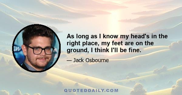 As long as I know my head's in the right place, my feet are on the ground, I think I'll be fine.