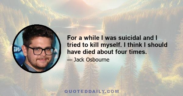 For a while I was suicidal and I tried to kill myself. I think I should have died about four times.