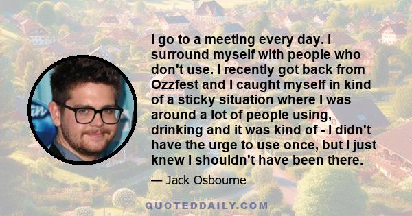 I go to a meeting every day. I surround myself with people who don't use. I recently got back from Ozzfest and I caught myself in kind of a sticky situation where I was around a lot of people using, drinking and it was