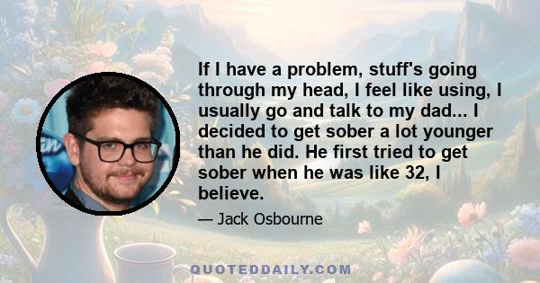 If I have a problem, stuff's going through my head, I feel like using, I usually go and talk to my dad... I decided to get sober a lot younger than he did. He first tried to get sober when he was like 32, I believe.