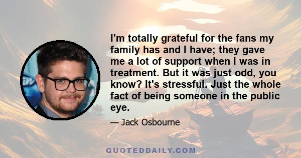 I'm totally grateful for the fans my family has and I have; they gave me a lot of support when I was in treatment. But it was just odd, you know? It's stressful. Just the whole fact of being someone in the public eye.