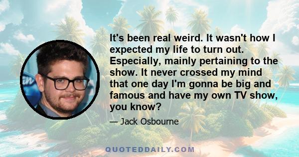 It's been real weird. It wasn't how I expected my life to turn out. Especially, mainly pertaining to the show. It never crossed my mind that one day I'm gonna be big and famous and have my own TV show, you know?