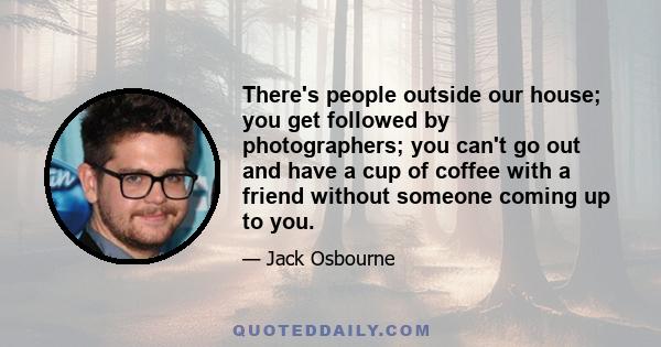 There's people outside our house; you get followed by photographers; you can't go out and have a cup of coffee with a friend without someone coming up to you.