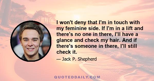 I won't deny that I'm in touch with my feminine side. If I'm in a lift and there's no one in there, I'll have a glance and check my hair. And if there's someone in there, I'll still check it.