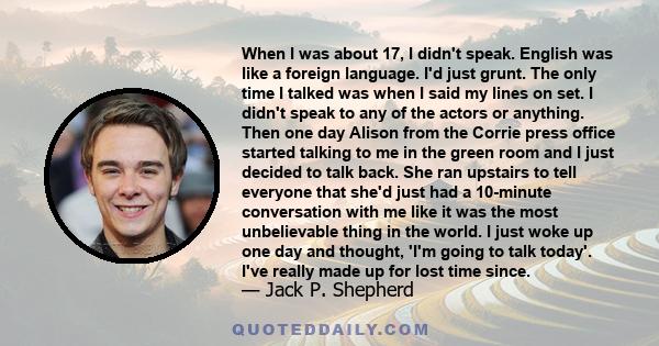 When I was about 17, I didn't speak. English was like a foreign language. I'd just grunt. The only time I talked was when I said my lines on set. I didn't speak to any of the actors or anything. Then one day Alison from 