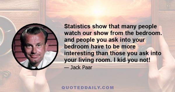 Statistics show that many people watch our show from the bedroom. and people you ask into your bedroom have to be more interesting than those you ask into your living room. I kid you not!