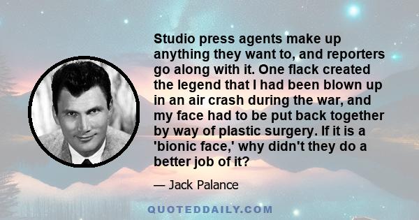 Studio press agents make up anything they want to, and reporters go along with it. One flack created the legend that I had been blown up in an air crash during the war, and my face had to be put back together by way of