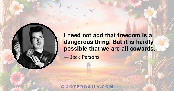 I need not add that freedom is a dangerous thing. But it is hardly possible that we are all cowards.