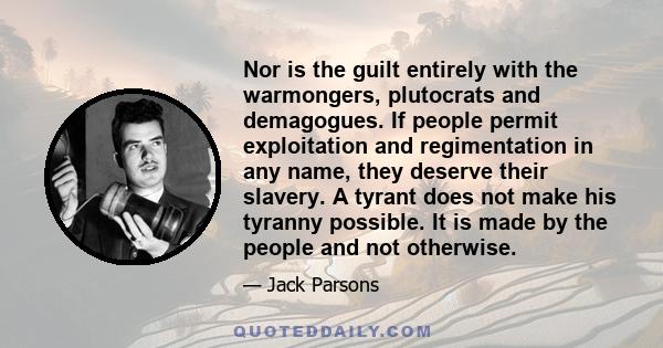 Nor is the guilt entirely with the warmongers, plutocrats and demagogues. If people permit exploitation and regimentation in any name, they deserve their slavery. A tyrant does not make his tyranny possible. It is made