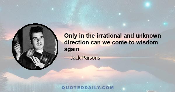 Only in the irrational and unknown direction can we come to wisdom again