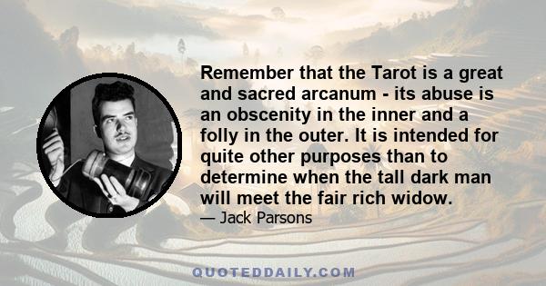 Remember that the Tarot is a great and sacred arcanum - its abuse is an obscenity in the inner and a folly in the outer. It is intended for quite other purposes than to determine when the tall dark man will meet the