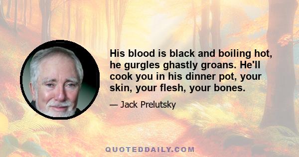 His blood is black and boiling hot, he gurgles ghastly groans. He'll cook you in his dinner pot, your skin, your flesh, your bones.