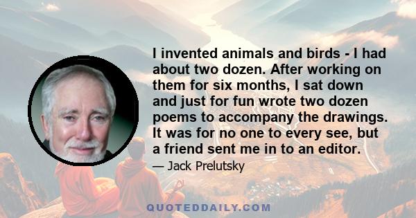 I invented animals and birds - I had about two dozen. After working on them for six months, I sat down and just for fun wrote two dozen poems to accompany the drawings. It was for no one to every see, but a friend sent