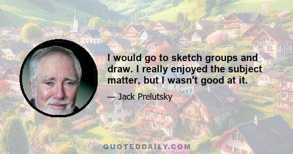 I would go to sketch groups and draw. I really enjoyed the subject matter, but I wasn't good at it.