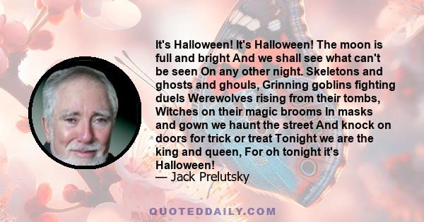 It's Halloween! It's Halloween! The moon is full and bright And we shall see what can't be seen On any other night. Skeletons and ghosts and ghouls, Grinning goblins fighting duels Werewolves rising from their tombs,