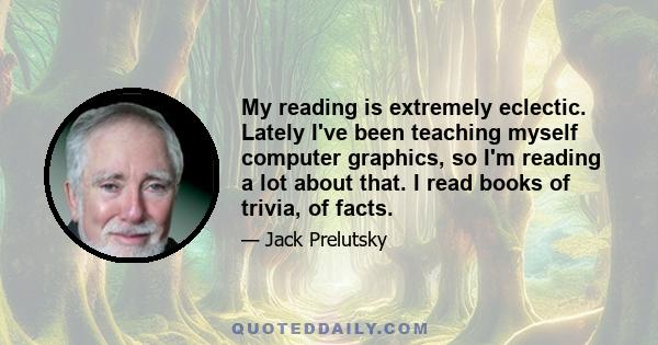 My reading is extremely eclectic. Lately I've been teaching myself computer graphics, so I'm reading a lot about that. I read books of trivia, of facts.