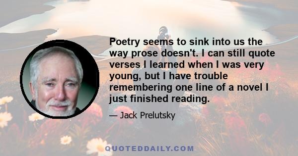 Poetry seems to sink into us the way prose doesn't. I can still quote verses I learned when I was very young, but I have trouble remembering one line of a novel I just finished reading.