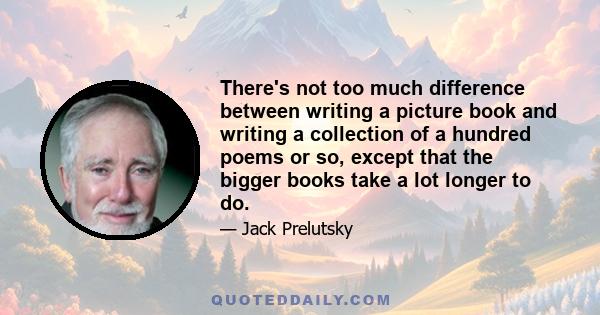 There's not too much difference between writing a picture book and writing a collection of a hundred poems or so, except that the bigger books take a lot longer to do.