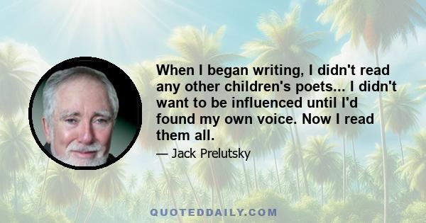 When I began writing, I didn't read any other children's poets... I didn't want to be influenced until I'd found my own voice. Now I read them all.