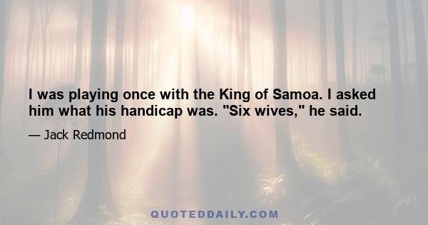 I was playing once with the King of Samoa. I asked him what his handicap was. Six wives, he said.