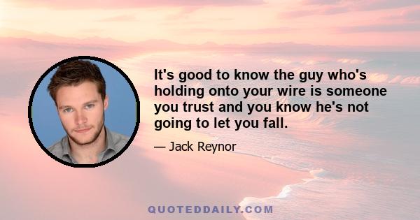 It's good to know the guy who's holding onto your wire is someone you trust and you know he's not going to let you fall.