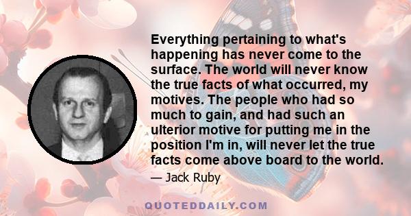 Everything pertaining to what's happening has never come to the surface. The world will never know the true facts of what occurred, my motives. The people who had so much to gain, and had such an ulterior motive for