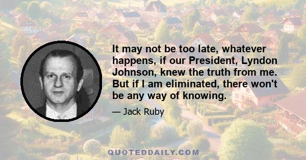 It may not be too late, whatever happens, if our President, Lyndon Johnson, knew the truth from me. But if I am eliminated, there won't be any way of knowing.