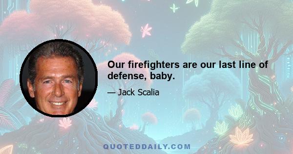 Our firefighters are our last line of defense, baby.