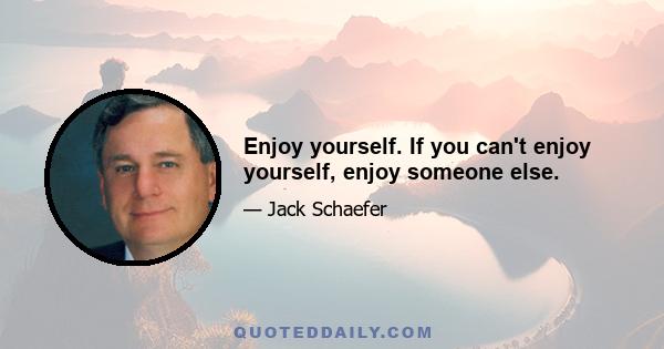 Enjoy yourself. If you can't enjoy yourself, enjoy someone else.