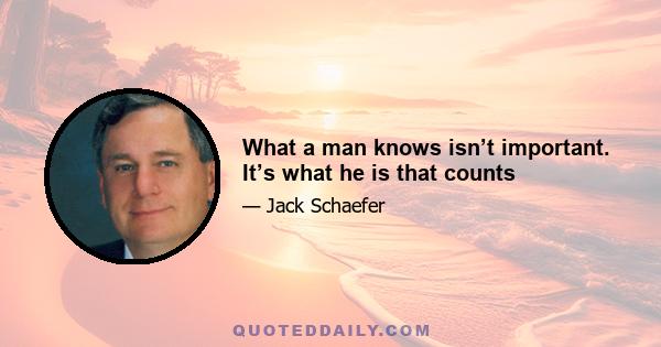 What a man knows isn’t important. It’s what he is that counts