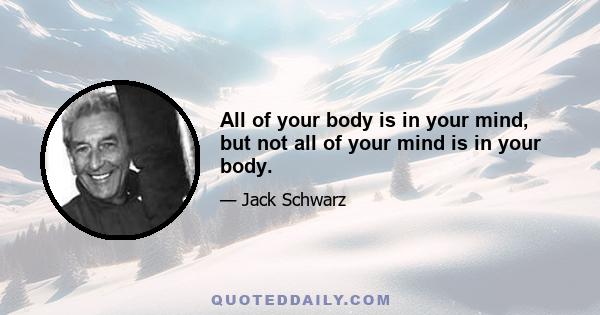 All of your body is in your mind, but not all of your mind is in your body.