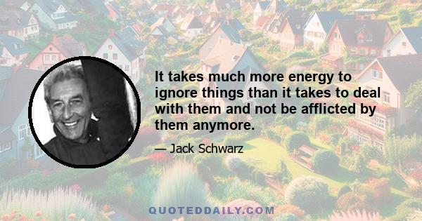 It takes much more energy to ignore things than it takes to deal with them and not be afflicted by them anymore.