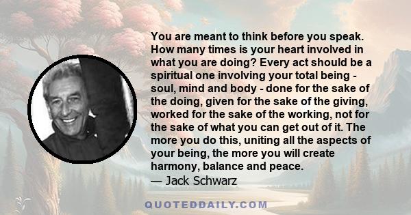 You are meant to think before you speak. How many times is your heart involved in what you are doing? Every act should be a spiritual one involving your total being - soul, mind and body - done for the sake of the