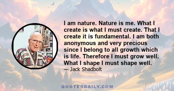 I am nature. Nature is me. What I create is what I must create. That I create it is fundamental. I am both anonymous and very precious since I belong to all growth which is life. Therefore I must grow well. What I shape 