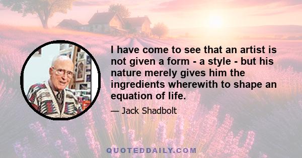 I have come to see that an artist is not given a form - a style - but his nature merely gives him the ingredients wherewith to shape an equation of life.