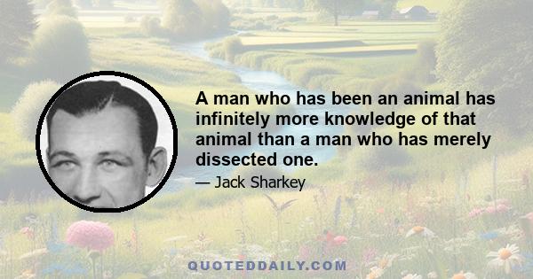 A man who has been an animal has infinitely more knowledge of that animal than a man who has merely dissected one.