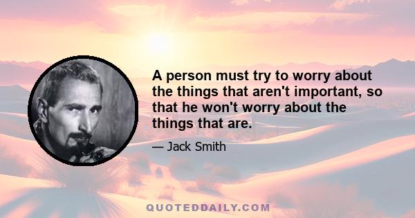 A person must try to worry about the things that aren't important, so that he won't worry about the things that are.