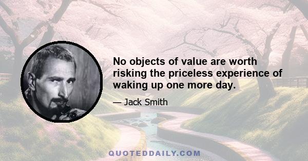 No objects of value are worth risking the priceless experience of waking up one more day.