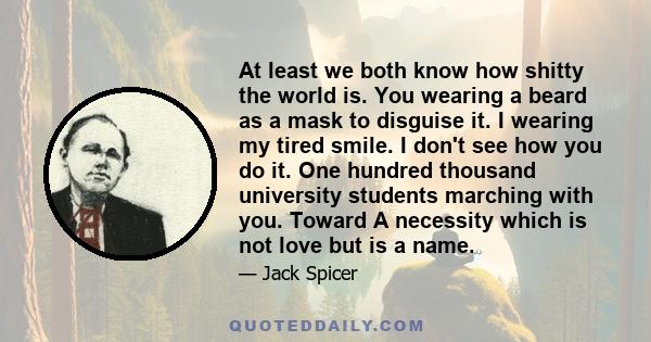 At least we both know how shitty the world is. You wearing a beard as a mask to disguise it. I wearing my tired smile. I don't see how you do it. One hundred thousand university students marching with you. Toward A