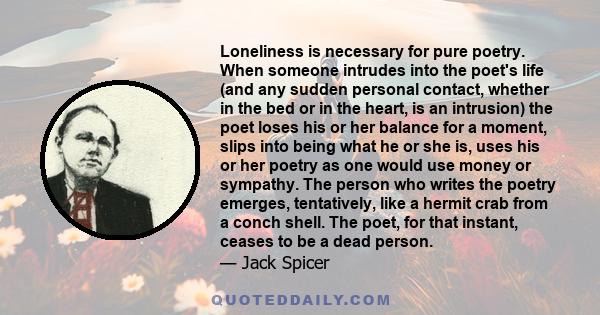 Loneliness is necessary for pure poetry. When someone intrudes into the poet's life (and any sudden personal contact, whether in the bed or in the heart, is an intrusion) the poet loses his or her balance for a moment,