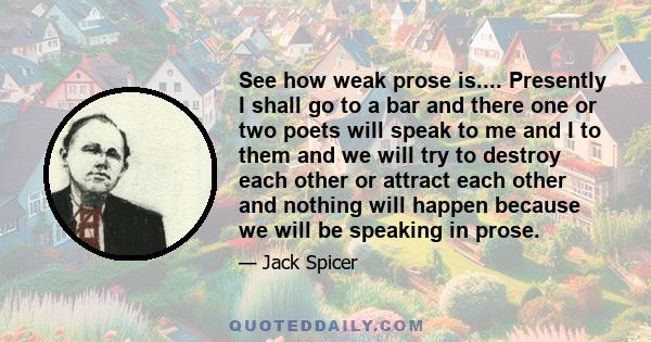 See how weak prose is.... Presently I shall go to a bar and there one or two poets will speak to me and I to them and we will try to destroy each other or attract each other and nothing will happen because we will be